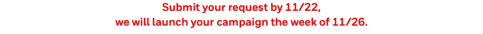 Submit your request by 11/22, we will launch your campaign the week of 11/26.